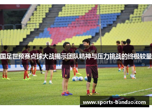 国足世预赛点球大战揭示团队精神与压力挑战的终极较量