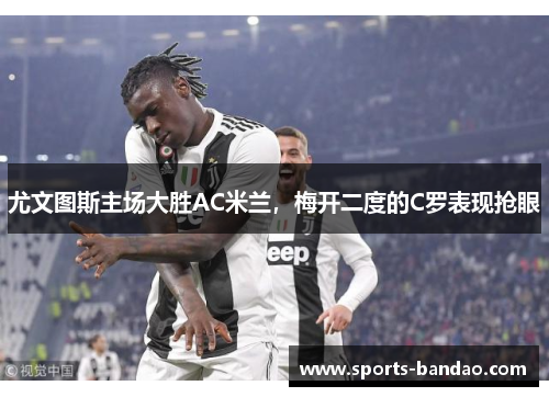 尤文图斯主场大胜AC米兰，梅开二度的C罗表现抢眼