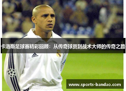卡洛斯足球赛精彩回顾：从传奇球员到战术大师的传奇之路
