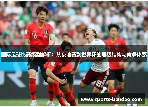 国际足球比赛级别解析：从友谊赛到世界杯的层级结构与竞争体系