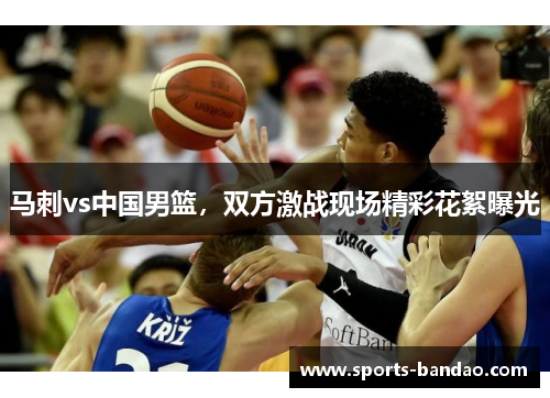 马刺vs中国男篮，双方激战现场精彩花絮曝光